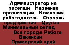 Администратор на ресепшн › Название организации ­ Компания-работодатель › Отрасль предприятия ­ Другое › Минимальный оклад ­ 25 000 - Все города Работа » Вакансии   . Приморский край,Спасск-Дальний г.